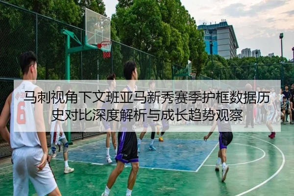 马刺视角下文班亚马新秀赛季护框数据历史对比深度解析与成长趋势观察
