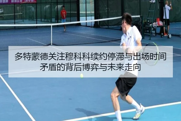 多特蒙德关注穆科科续约停滞与出场时间矛盾的背后博弈与未来走向