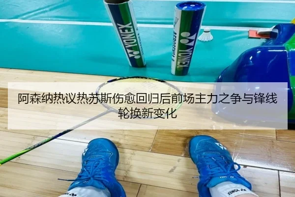 阿森纳热议热苏斯伤愈回归后前场主力之争与锋线轮换新变化