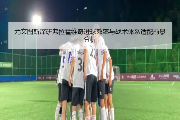 尤文图斯深研弗拉霍维奇进球效率与战术体系适配前景分析